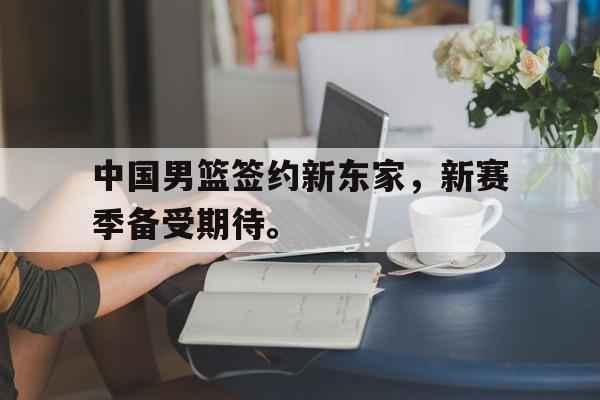 华体会官网-中国男篮签约新东家，新赛季备受期待。