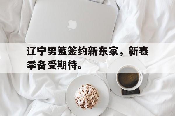 华体会官网-辽宁男篮签约新东家，新赛季备受期待。