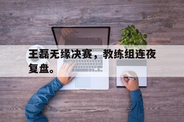 专注于体育-王磊无缘决赛，教练组连夜复盘。