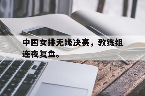华体会官网-中国女排无缘决赛，教练组连夜复盘。