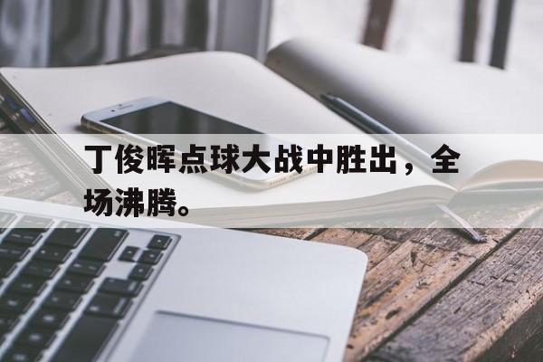 华体会官方网站-丁俊晖点球大战中胜出，全场沸腾。