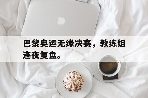 专注于体育-巴黎奥运无缘决赛，教练组连夜复盘。
