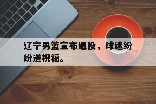 华体会官网-辽宁男篮宣布退役，球迷纷纷送祝福。