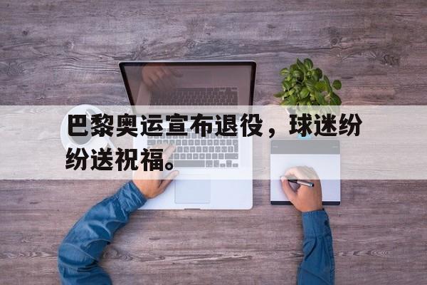 华体会官方网站-巴黎奥运宣布退役，球迷纷纷送祝福。