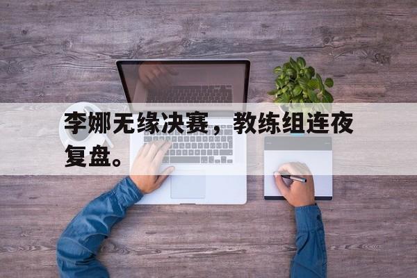 专注于体育-李娜无缘决赛，教练组连夜复盘。