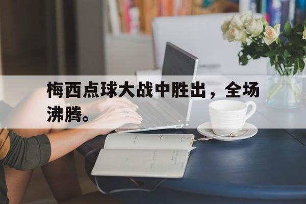 华体会官方网站-梅西点球大战中胜出，全场沸腾。