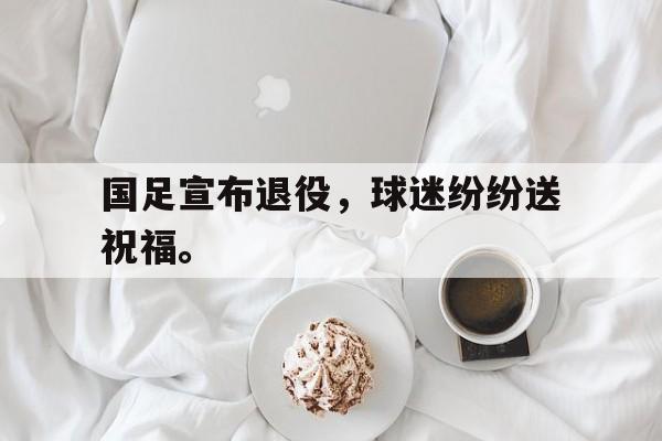 华体会官方网站-国足宣布退役，球迷纷纷送祝福。