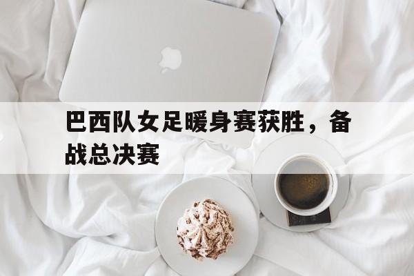 华体会官方网站-巴西队女足暖身赛获胜，备战总决赛